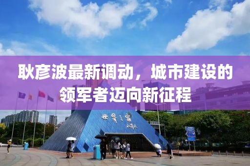 耿彦波最新调动，城市建设的领军者迈向新征程