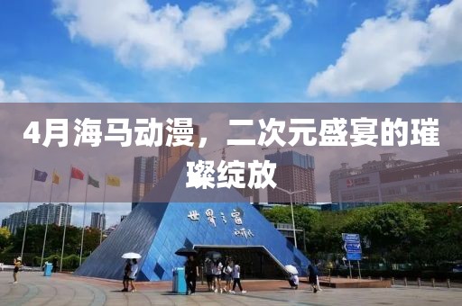 4月海马动漫，二次元盛宴的璀璨绽放