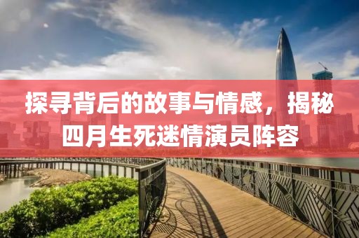 探寻背后的故事与情感，揭秘四月生死迷情演员阵容