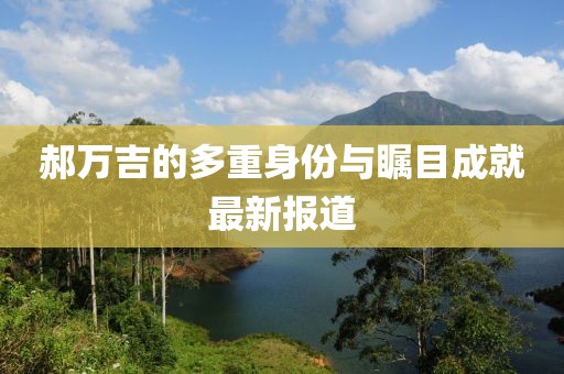 郝万吉的多重身份与瞩目成就最新报道