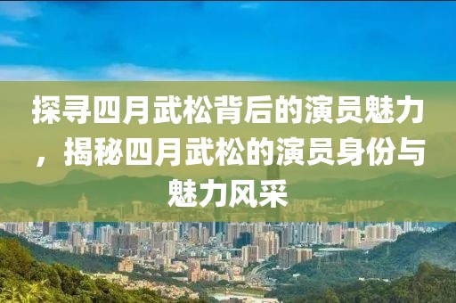 探寻四月武松背后的演员魅力，揭秘四月武松的演员身份与魅力风采