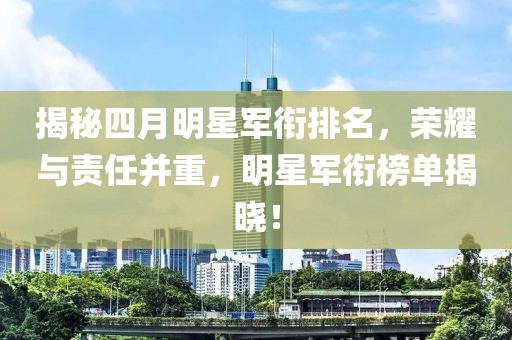 揭秘四月明星军衔排名，荣耀与责任并重，明星军衔榜单揭晓！