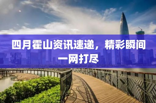 四月霍山资讯速递，精彩瞬间一网打尽
