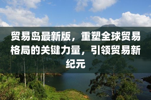 贸易岛最新版，重塑全球贸易格局的关键力量，引领贸易新纪元