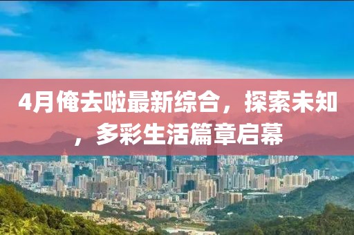 4月俺去啦最新综合，探索未知，多彩生活篇章启幕