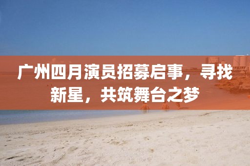 广州四月演员招募启事，寻找新星，共筑舞台之梦