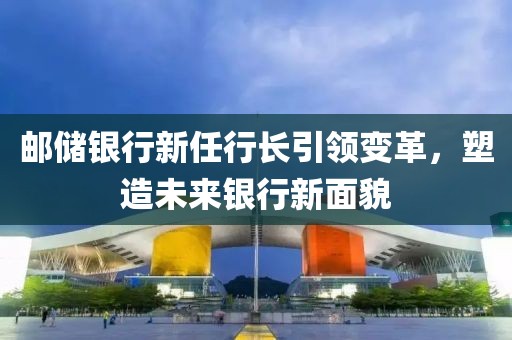 邮储银行新任行长引领变革，塑造未来银行新面貌