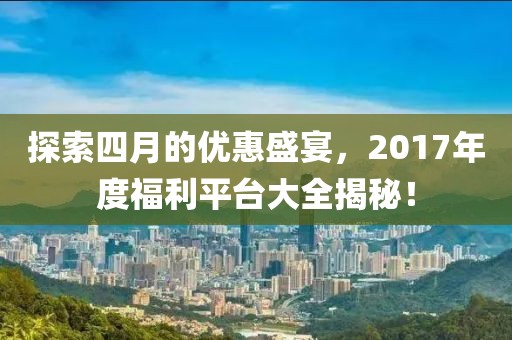 探索四月的优惠盛宴，2017年度福利平台大全揭秘！