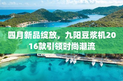 四月新品绽放，九阳豆浆机2016款引领时尚潮流