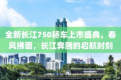 全新长江750轿车上市盛典，春风拂面，长江奔腾的启航时刻