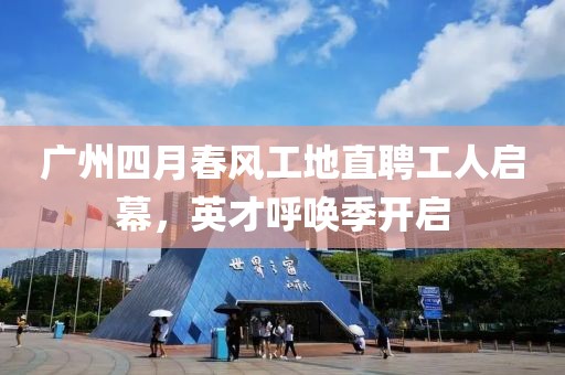 广州四月春风工地直聘工人启幕，英才呼唤季开启