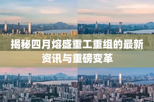 揭秘四月熔盛重工重组的最新资讯与重磅变革