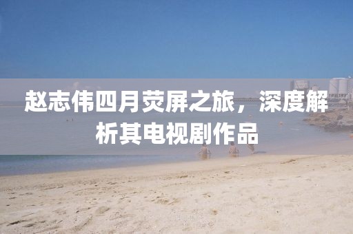 赵志伟四月荧屏之旅，深度解析其电视剧作品