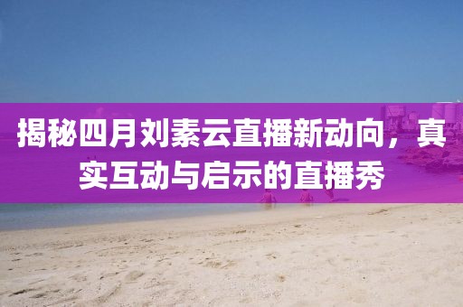 揭秘四月刘素云直播新动向，真实互动与启示的直播秀