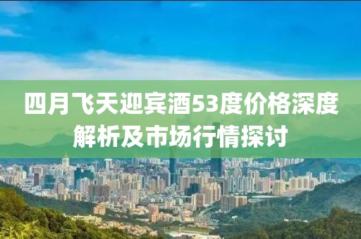 四月飞天迎宾酒53度价格深度解析及市场行情探讨