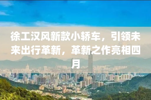 徐工汉风新款小轿车，引领未来出行革新，革新之作亮相四月