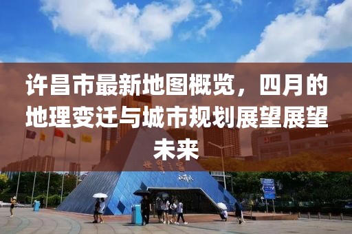 许昌市最新地图概览，四月的地理变迁与城市规划展望展望未来