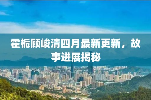霍栀顾峻清四月最新更新，故事进展揭秘