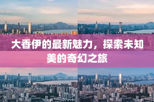 大香伊的最新魅力，探索未知美的奇幻之旅