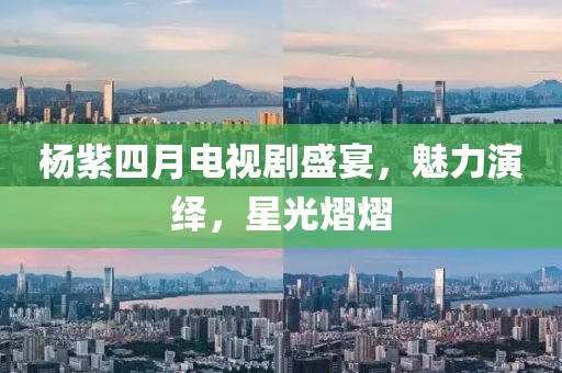 杨紫四月电视剧盛宴，魅力演绎，星光熠熠