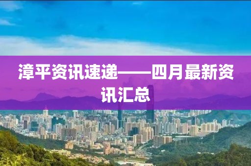 漳平资讯速递——四月最新资讯汇总