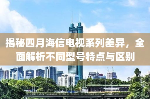 揭秘四月海信电视系列差异，全面解析不同型号特点与区别