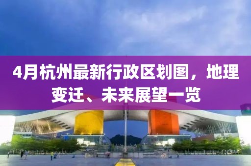 4月杭州最新行政区划图，地理变迁、未来展望一览