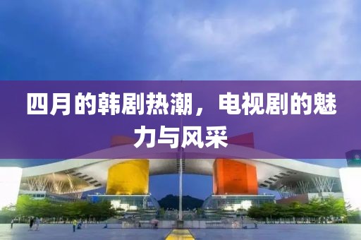 四月的韩剧热潮，电视剧的魅力与风采