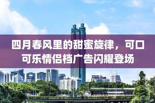 四月春风里的甜蜜旋律，可口可乐情侣档广告闪耀登场
