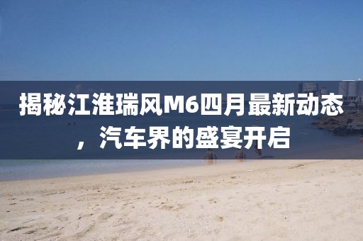 揭秘江淮瑞风M6四月最新动态，汽车界的盛宴开启