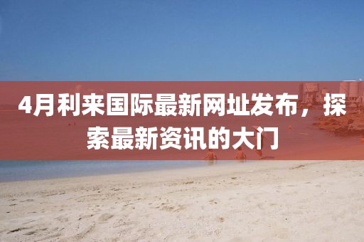 4月利来国际最新网址发布，探索最新资讯的大门