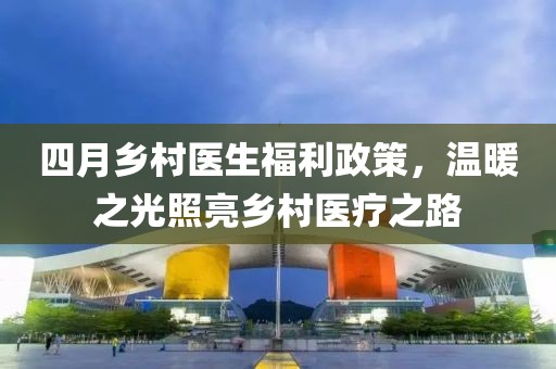 四月乡村医生福利政策，温暖之光照亮乡村医疗之路