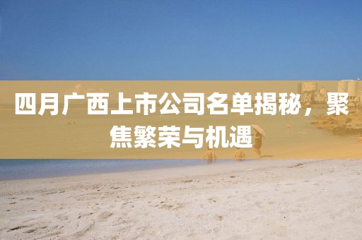 四月广西上市公司名单揭秘，聚焦繁荣与机遇