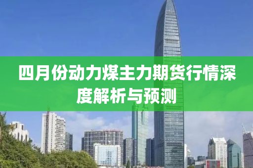 四月份动力煤主力期货行情深度解析与预测