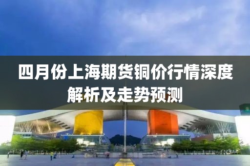 四月份上海期货铜价行情深度解析及走势预测