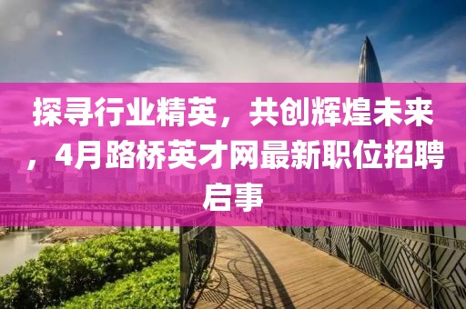 探寻行业精英，共创辉煌未来，4月路桥英才网最新职位招聘启事