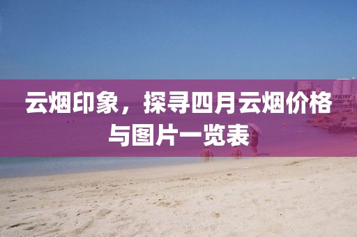 云烟印象，探寻四月云烟价格与图片一览表