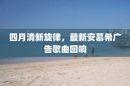 四月清新旋律，最新安慕希广告歌曲回响