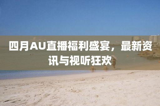 四月AU直播福利盛宴，最新资讯与视听狂欢