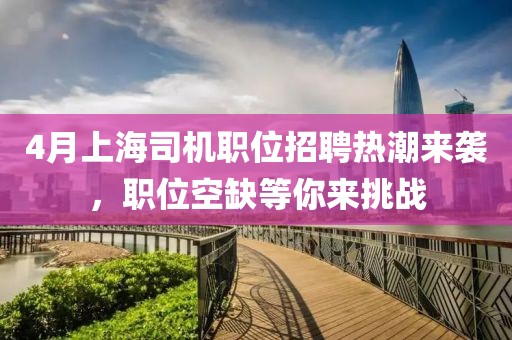 4月上海司机职位招聘热潮来袭，职位空缺等你来挑战