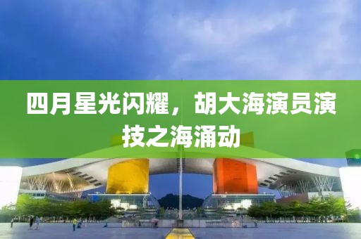 四月星光闪耀，胡大海演员演技之海涌动