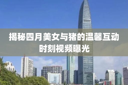 揭秘四月美女与猪的温馨互动时刻视频曝光