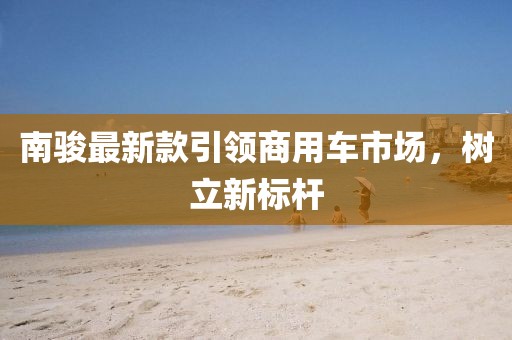 南骏最新款引领商用车市场，树立新标杆