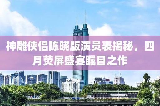 神雕侠侣陈晓版演员表揭秘，四月荧屏盛宴瞩目之作