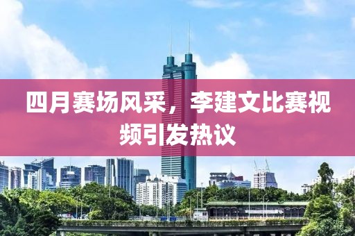 四月赛场风采，李建文比赛视频引发热议