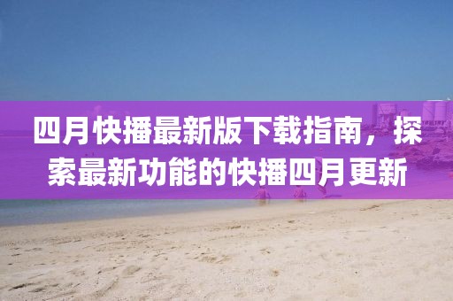 四月快播最新版下载指南，探索最新功能的快播四月更新