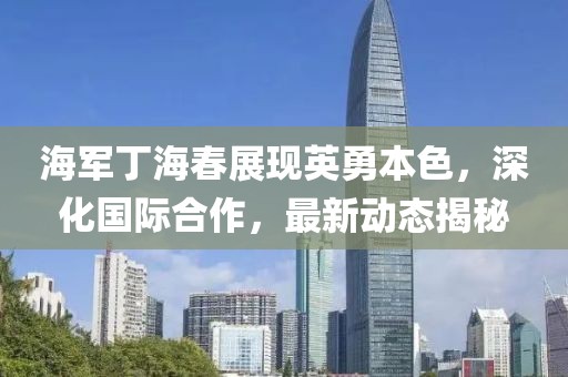 海军丁海春展现英勇本色，深化国际合作，最新动态揭秘