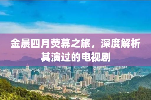 金晨四月荧幕之旅，深度解析其演过的电视剧
