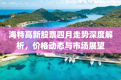 海特高新股票四月走势深度解析，价格动态与市场展望