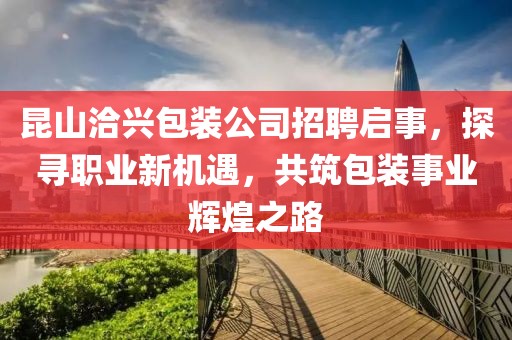 昆山洽兴包装公司招聘启事，探寻职业新机遇，共筑包装事业辉煌之路